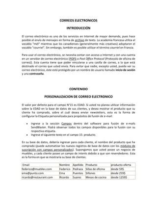 CORREOS ELECTRONICOS

                                    INTRODUCCIÓN

El correo electrónico es uno de los servicios en Internet de mayor demanda, pues hace
posible el envío de mensajes en forma de archivo de texto. La academia francesa utiliza el
vocablo "mél" mientras que los canadienses (generalmente más creativos) adoptaron el
vocablo "courriel". Sin embargo, también es posible utilizar el término courriel en Francia.

Para usar el correo electrónico, se necesita contar con acceso a Internet y con una cuenta
en un servidor de correo electrónico (POP3 o Post Office Protocol (Protocolo de oficina de
correo)). Esta cuenta tiene que poder vincularse a una casilla de correo, a la que está
destinado el correo que usted envía. Para evitar que nadie, excepto usted, pueda ver su
correo electrónico, éste está protegido por un nombre de usuario llamado inicio de sesión
y una contraseña.




                                      CONTENIDO

                  PERSONALIZACION DE CORREO ELECTRONICO

El valor por defecto para el campo N°15 es EDAD. Si usted no planea utilizar información
sobre la EDAD en la base de datos de sus clientes, y desea mostrar el producto que su
cliente ha comprado, sobre el cuál desea enviar newsletters, esta es la forma de
configurar la Etiqueta personalizada para propósitos de fusión de e-mail:

       ingrese a la sección Campos dentro del software para fusión de e-mails
       SendBlaster. Podrá observar todos los campos disponibles para la fusión con su
       respectiva etiqueta.
       Ingrese el siguiente texto en el campo 15: producto.

En su base de datos, debería ingresar para cada cliente, el nombre del producto que ha
comprado (puede automatizar los nuevos registros de base de datos con los módulos de
suscripción con campos personalizados). Supongamos que usted posee un negocio de
muebles, y cada cliente posee un campo de interés debido a que son revendedores. Esta
es la forma en que se mostraría su base de clientes:

 Email                        Nombre     Apellido   Producto            producto-oferta
federico@muebles.com          Federico   Pedraza    Sillas de oficina   desde 59$
ema@punto.com                 Ema        Puentes    Sillones            desde 259$
ricardo@restaurant.com        Ricardo    Suarez     Mesas de cocina     desde 1259$
 