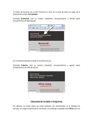El motor de fusiones de e-mails mostrará el valor de la base de datos en lugar de la
etiqueta del campo. Por ejemplo:

Estimado #nombre#, esta es nuestra newsletter correspondiente a #mes# sobre
actualizaciones de #producto#




El e-mail personalizado enviado se transformará en:

Estimado Federico, esta es nuestra newsletter correspondiente a agosto sobre
actualizaciones de sillas de oficina.




                        CREACION DE FILTROS Y ETIQUETAS
Por defecto, en Gmail todos los email recibidos son almacenados en la bandeja de
entrada, sin ningún tratamiento en particular. Sin embargo es posible crear filtros que nos
 