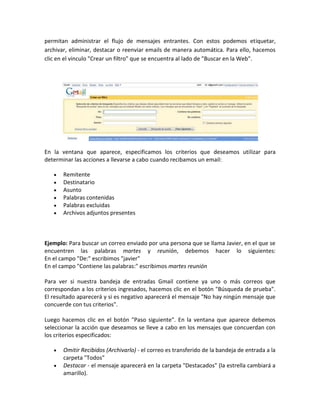 permitan administrar el flujo de mensajes entrantes. Con estos podemos etiquetar,
archivar, eliminar, destacar o reenviar emails de manera automática. Para ello, hacemos
clic en el vinculo "Crear un filtro" que se encuentra al lado de "Buscar en la Web".




En la ventana que aparece, especificamos los criterios que deseamos utilizar para
determinar las acciones a llevarse a cabo cuando recibamos un email:

       Remitente
       Destinatario
       Asunto
       Palabras contenidas
       Palabras excluidas
       Archivos adjuntos presentes



Ejemplo: Para buscar un correo enviado por una persona que se llama Javier, en el que se
encuentren las palabras martes y reunión, debemos hacer lo siguientes:
En el campo "De:" escribimos "javier"
En el campo "Contiene las palabras:" escribimos martes reunión

Para ver si nuestra bandeja de entradas Gmail contiene ya uno o más correos que
correspondan a los criterios ingresados, hacemos clic en el botón "Búsqueda de prueba".
El resultado aparecerá y si es negativo aparecerá el mensaje "No hay ningún mensaje que
concuerde con tus criterios".

Luego hacemos clic en el botón "Paso siguiente". En la ventana que aparece debemos
seleccionar la acción que deseamos se lleve a cabo en los mensajes que concuerdan con
los criterios especificados:

       Omitir Recibidos (Archivarlo) - el correo es transferido de la bandeja de entrada a la
       carpeta "Todos"
       Destacar - el mensaje aparecerá en la carpeta "Destacados" (la estrella cambiará a
       amarillo).
 