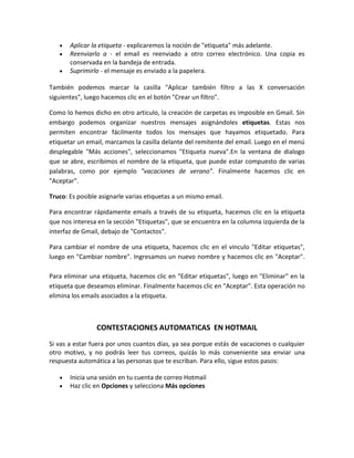 Aplicar la etiqueta - explicaremos la noción de "etiqueta" más adelante.
       Reenviarlo a - el email es reenviado a otro correo electrónico. Una copia es
       conservada en la bandeja de entrada.
       Suprimirlo - el mensaje es enviado a la papelera.

También podemos marcar la casilla "Aplicar también filtro a las X conversación
siguientes", luego hacemos clic en el botón "Crear un filtro".

Como lo hemos dicho en otro articulo, la creación de carpetas es imposible en Gmail. Sin
embargo podemos organizar nuestros mensajes asignándoles etiquetas. Estas nos
permiten encontrar fácilmente todos los mensajes que hayamos etiquetado. Para
etiquetar un email, marcamos la casilla delante del remitente del email. Luego en el menú
desplegable "Más acciones", seleccionamos "Etiqueta nueva".En la ventana de dialogo
que se abre, escribimos el nombre de la etiqueta, que puede estar compuesto de varias
palabras, como por ejemplo "vacaciones de verano". Finalmente hacemos clic en
"Aceptar".

Truco: Es posible asignarle varias etiquetas a un mismo email.

Para encontrar rápidamente emails a través de su etiqueta, hacemos clic en la etiqueta
que nos interesa en la sección "Etiquetas", que se encuentra en la columna izquierda de la
interfaz de Gmail, debajo de "Contactos".

Para cambiar el nombre de una etiqueta, hacemos clic en el vinculo "Editar etiquetas",
luego en "Cambiar nombre". Ingresamos un nuevo nombre y hacemos clic en "Aceptar".

Para eliminar una etiqueta, hacemos clic en "Editar etiquetas", luego en "Eliminar" en la
etiqueta que deseamos eliminar. Finalmente hacemos clic en "Aceptar". Esta operación no
elimina los emails asociados a la etiqueta.



                CONTESTACIONES AUTOMATICAS EN HOTMAIL
Si vas a estar fuera por unos cuantos días, ya sea porque estás de vacaciones o cualquier
otro motivo, y no podrás leer tus correos, quizás lo más conveniente sea enviar una
respuesta automática a las personas que te escriban. Para ello, sigue estos pasos:

       Inicia una sesión en tu cuenta de correo Hotmail
       Haz clic en Opciones y selecciona Más opciones
 