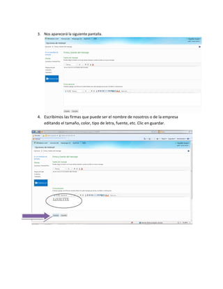 3. Nos aparecerá la siguiente pantalla.




4. Escribimos las firmas que puede ser el nombre de nosotros o de la empresa
   editando el tamaño, color, tipo de letra, fuente, etc. Clic en guardar.
 