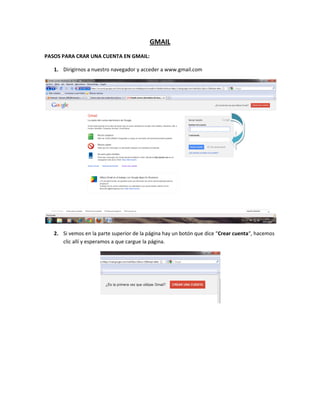 GMAIL
PASOS PARA CRAR UNA CUENTA EN GMAIL:

   1. Dirigirnos a nuestro navegador y acceder a www.gmail.com




   2. Si vemos en la parte superior de la página hay un botón que dice “Crear cuenta“, hacemos
      clic allí y esperamos a que cargue la página.
 