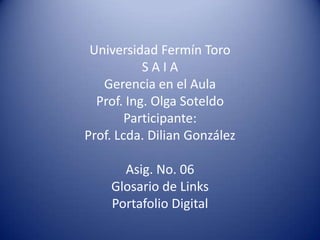 Universidad Fermín Toro
           SAIA
   Gerencia en el Aula
  Prof. Ing. Olga Soteldo
        Participante:
Prof. Lcda. Dilian González

      Asig. No. 06
    Glosario de Links
    Portafolio Digital
 
