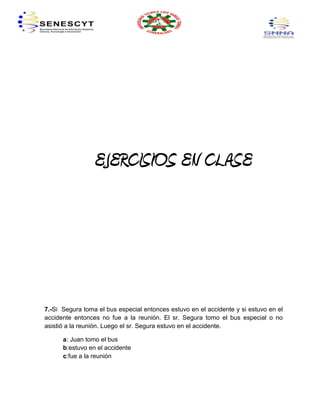 EJERCISIOS EN CLASE




7.-Si Segura toma el bus especial entonces estuvo en el accidente y si estuvo en el
accidente entonces no fue a la reunión. El sr. Segura tomo el bus especial o no
asistió a la reunión. Luego el sr. Segura estuvo en el accidente.

      a: Juan tomo el bus
      b:estuvo en el accidente
      c:fue a la reunión
 