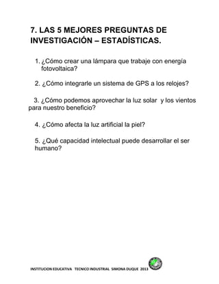 7. LAS 5 MEJORES PREGUNTAS DE
INVESTIGACIÓN – ESTADÍSTICAS.

  1. ¿Cómo crear una lámpara que trabaje con energía
     fotovoltaica?

  2. ¿Cómo integrarle un sistema de GPS a los relojes?

  3. ¿Cómo podemos aprovechar la luz solar y los vientos
para nuestro beneficio?

  4. ¿Cómo afecta la luz artificial la piel?

  5. ¿Qué capacidad intelectual puede desarrollar el ser
  humano?




INSTITUCION EDUCATIVA TECNICO INDUSTRIAL SIMONA DUQUE 2013
 