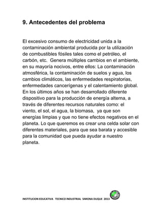 9. Antecedentes del problema


El excesivo consumo de electricidad unida a la
contaminación ambiental producida por la utilización
de combustibles fósiles tales como el petróleo, el
carbón, etc. Genera múltiples cambios en el ambiente,
en su mayoría nocivos, entre ellos: La contaminación
atmosférica, la contaminación de suelos y agua, los
cambios climáticos, las enfermedades respiratorias,
enfermedades cancerígenas y el calentamiento global.
En los últimos años se han desarrollado diferente
dispositivo para la producción de energía alterna, a
través de diferentes recursos naturales como: el
viento, el sol, el agua, la biomasa, ya que son
energías limpias y que no tiene efectos negativos en el
planeta. Lo que queremos es crear una celda solar con
diferentes materiales, para que sea barata y accesible
para la comunidad que pueda ayudar a nuestro
planeta.




INSTITUCION EDUCATIVA TECNICO INDUSTRIAL SIMONA DUQUE 2013
 