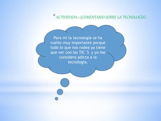 *ACTIVIDADA 1 (COMENTARIO SOBRE LA TECNOLOGÍA)
Para mi la tecnología se ha
vuelto muy importante porque
todo lo que nos rodea ya tiene
que ver con las TIC´S y yo me
considero adicta a la
tecnología.
 