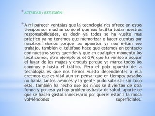 *ACTIVIDAD 2 (REFLEXIÓN)
*A mi parecer ventajas que la tecnología nos ofrece en estos
tiempos son muchas como el que nos facilita todas nuestras
responsabilidades, es decir ya todos se ha vuelto más
práctico ya no tenemos que memorizar o hacer cuentas por
nosotros mismos porque los aparatos ya nos evitan ese
trabajo, también el teléfono hace que estemos en contacto
con nuestros seres queridos y que en cualquier momento los
localicemos, otro ejemplo es el GPS que ha venido a ocupar
el lugar de los mapas y croquis porque ya marca todos los
caminos y hasta el tráfico. Pero el polo opuesto de la
tecnología es que nos hemos vuelto dependientes a ella
creemos que es vital aun sin pensar que en tiempos pasados
no había tantos avances y la gente pudo subsistir sin todo
esto, también ha hecho que los niños se diviertan de otra
forma y por eso ya hay problemas hasta de salud, aparte de
que se hacen gastos innecesario por querer estar a la moda
volviéndonos superficiales.
 