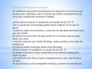 *ACTIVIDAD 3 (PROBLEMA EN LA CARRERA)
Un problema que podría presentarse a lo largo de mi carrera es que
ya esta muy saturada y por lo mismo hay mucha competencia y ya
sería más complicado encontrar trabajo.
¿Cómo podría resolver el problema con ayuda de las TIC´S?
Con la ayuda de la tecnología podría hacer páginas en las que la
gente
conociera sobre mi profesión y como me he ido desempeñando para
que por medio
de hechos se convenzan de que puedo ser una buena opción para
llevar sus casos
y me de a conocer por medio de blogs, redes sociales y otro tipo de
medios por
el cual se puede investigar sobre otras personas.
¿Cómo resolver mi problema sin ayuda de las TIC´S?
Lo mejor sería estar mejor preparada qu los demás colegas para
estar un paso
más adelante que ellos y tener propaganda pero que vaya de boca
en boca
de las personas ya han trabajado conmigo y puedan recomendarme.
 