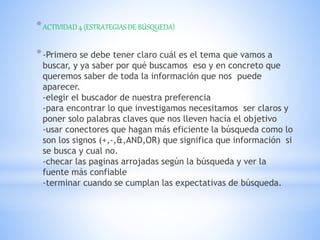 *ACTIVIDAD 4 (ESTRATEGIAS DE BÚSQUEDA)
*-Primero se debe tener claro cuál es el tema que vamos a
buscar, y ya saber por qué buscamos eso y en concreto que
queremos saber de toda la información que nos puede
aparecer.
-elegir el buscador de nuestra preferencia
-para encontrar lo que investigamos necesitamos ser claros y
poner solo palabras claves que nos lleven hacía el objetivo
-usar conectores que hagan más eficiente la búsqueda como lo
son los signos (+,-,&,AND,OR) que significa que información si
se busca y cual no.
-checar las paginas arrojadas según la búsqueda y ver la
fuente más confiable
-terminar cuando se cumplan las expectativas de búsqueda.
 