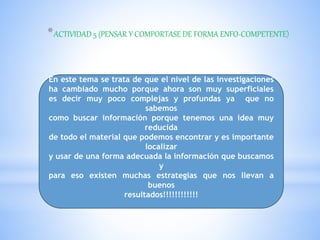 *ACTIVIDAD 5 (PENSAR Y COMPORTASE DE FORMA ENFO-COMPETENTE)
En este tema se trata de que el nivel de las investigaciones
ha cambiado mucho porque ahora son muy superficiales
es decir muy poco complejas y profundas ya que no
sabemos
como buscar información porque tenemos una idea muy
reducida
de todo el material que podemos encontrar y es importante
localizar
y usar de una forma adecuada la información que buscamos
y
para eso existen muchas estrategias que nos llevan a
buenos
resultados!!!!!!!!!!!!
 