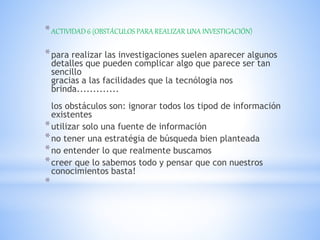 *ACTIVIDAD 6 (OBSTÁCULOS PARA REALIZAR UNA INVESTIGACIÓN)
*para realizar las investigaciones suelen aparecer algunos
detalles que pueden complicar algo que parece ser tan
sencillo
gracias a las facilidades que la tecnólogia nos
brinda.............
los obstáculos son: ignorar todos los tipod de información
existentes
*utilizar solo una fuente de información
*no tener una estratégia de búsqueda bien planteada
*no entender lo que realmente buscamos
*creer que lo sabemos todo y pensar que con nuestros
conocimientos basta!
*
 