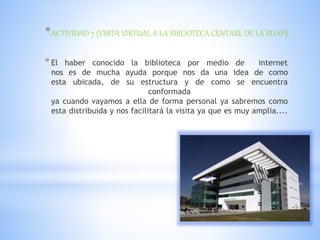 *ACTIVIDAD 7 (VISITA VIRTUAL A LA BIBLIOTECA CENTARL DE LA BUAP)
*El haber conocido la biblioteca por medio de internet
nos es de mucha ayuda porque nos da una idea de como
esta ubicada, de su estructura y de como se encuentra
conformada
ya cuando vayamos a ella de forma personal ya sabremos como
esta distribuida y nos facilitará la visita ya que es muy amplia....
 