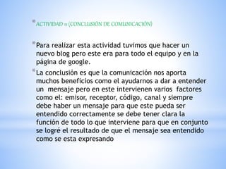 *ACTIVIDAD 11 (CONCLUSIÓN DE COMUNICACIÓN)
*Para realizar esta actividad tuvimos que hacer un
nuevo blog pero este era para todo el equipo y en la
página de google.
*La conclusión es que la comunicación nos aporta
muchos beneficios como el ayudarnos a dar a entender
un mensaje pero en este intervienen varios factores
como el: emisor, receptor, código, canal y siempre
debe haber un mensaje para que este pueda ser
entendido correctamente se debe tener clara la
función de todo lo que interviene para que en conjunto
se logré el resultado de que el mensaje sea entendido
como se esta expresando
 
