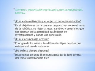 *ACTIVIDAD 12 (PRESENTACIÓN EFECTIVA CON EL TEMA DE ARQUITECTURA
ROBÓTICA)
*¿Cuál es la motivación y el objetivo de la presentación?
*R= el objetivo es dar a conocer un poco mas sobre el tema
de la robótica, su historia, usos, cambios y beneficios que
nos aportan en la actualidad basándonos en
investigaciones y dando una conclusión.
*¿Cuál es el mensaje central?
*El origen de los robots, los diferentes tipos de ellos que
existen y el uso de cada uno
*¿De cuánto tiempo dispongo?
*Disponemos de unos 25 minutos para dar la idea central
del tema sintetizándolo bien
 