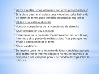 *¿se va a realizar conjuntamente con otras presentaciones?
*Si la clase pasaran si quiera unos 4 equipos todos hablando
de distintos temas pero también presentaran sus temas
*¿Quién es nuestra audiencia?
*Nuestros compañeros de la licenciatura de derecho
*¿Qué información voy a incluir?
*Incluiremos en la presentación información de unos libros,
internet y si se puede de revistas científicas para que nos
ayude a complementar el tema
**ideas candidatas
*En nuestro tema no se requiere de ideas candidatas porque
solo aportaremos información pero no nos enfocamos a un
producto o una campaña pero si se pueden dar tips sobre la
robótica
 