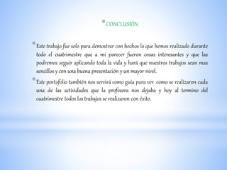 *CONCLUSIÓN
*Este trabajo fue solo para demostrar con hechos lo que hemos realizado durante
todo el cuatrimestre que a mi parecer fueron cosas interesantes y que las
podremos seguir aplicando toda la vida y hará que nuestros trabajos sean mas
sencillos y con una buena presentación y un mayor nivel.
*Este portafolio también nos servirá como guía para ver como se realizaron cada
una de las actividades que la profesora nos dejaba y hoy al termino del
cuatrimestre todos los trabajos se realizaron con éxito.
 
