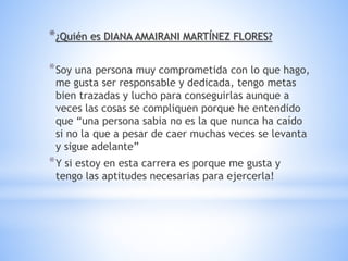 *¿Quién es DIANA AMAIRANI MARTÍNEZ FLORES?
*Soy una persona muy comprometida con lo que hago,
me gusta ser responsable y dedicada, tengo metas
bien trazadas y lucho para conseguirlas aunque a
veces las cosas se compliquen porque he entendido
que “una persona sabia no es la que nunca ha caído
si no la que a pesar de caer muchas veces se levanta
y sigue adelante”
*Y si estoy en esta carrera es porque me gusta y
tengo las aptitudes necesarias para ejercerla!
 