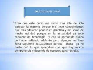 *Creo que este curso me sirvió más allá de solo
aprobar la materia porque me llevo conocimientos
que más adelante pondré en práctica y me serán de
mucha utilidad porque en la actualidad ya todo
requiere de tecnología y con lo aprendido puedo
continuar saliendo adelante pero siempre me hará
falta seguirme actualizando porque ahora ya no
basta con lo que aprendimos ya que hay mucha
competencia y depende de nosotros ganar en ella.
EXPECTATIVA DEL CURSO
 