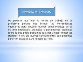 Me pareció muy bien la forma de trabajo de la
profesora porque nos brindo las herramientas
necesarias para obtener buenos conocimientos de la
materia haciéndola didáctica y poniéndonos ejemplos
sobre lo que pedía podíamos guiarnos y hacer mejor los
trabajos y nos dio nuevos conocimientos que podemos
poner en práctica para nuestra carrera.
EXPECTATIVA DE LA PROFESORA
 