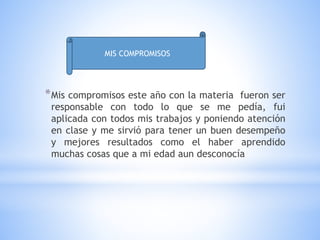 *Mis compromisos este año con la materia fueron ser
responsable con todo lo que se me pedía, fui
aplicada con todos mis trabajos y poniendo atención
en clase y me sirvió para tener un buen desempeño
y mejores resultados como el haber aprendido
muchas cosas que a mi edad aun desconocía
MIS COMPROMISOS
 
