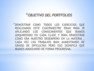 *OBJETIVO DEL PORTFOLIOS
*DEMOSTRAR COMO TODOS LOS EJERCICIOS QUE
REALIZAMOS ESTE CUATRIMESTRE ERAN PARA IR
APLICANDO LOS CONOCIMIENTOS QUE IBAMOS
ADQUIRIENDO EN CADA CLASE Y PARA DEMOSTRAR
COMO ERA NUESTRO DESEMPEÑO EN LA MATERIA ,
CADA VEZ LSO TRABAJOS IBAN AUMENTANDO DE
GRADO DE DIFICULTAD PERO ESO SIGNIFICA QUE
IBAMOS AVANZANDO DE FORMA PROGRESIVA.
 