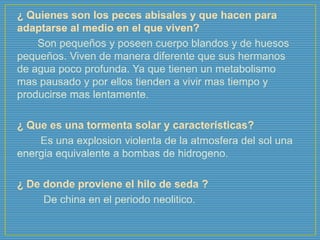 ¿ Quienes son los peces abisales y que hacen para
adaptarse al medio en el que viven?
Son pequeños y poseen cuerpo blandos y de huesos
pequeños. Viven de manera diferente que sus hermanos
de agua poco profunda. Ya que tienen un metabolismo
mas pausado y por ellos tienden a vivir mas tiempo y
producirse mas lentamente.
¿ Que es una tormenta solar y características?
Es una explosion violenta de la atmosfera del sol una
energia equivalente a bombas de hidrogeno.
¿ De donde proviene el hilo de seda ?
De china en el periodo neolitico.
 