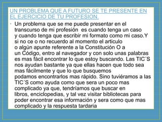 UN PROBLEMA QUE A FUTURO SE TE PRESENTE EN
EL EJERCICIO DE TU PROFESION.
• Un problema que se me puede presentar en el
transcurso de mi profesión es cuando tenga un caso
y cuando tenga que escribir mi formato como mi caso.Y
si no ce o no recuerdo al momento el articulo
o algún apunte referente a la Constitución O a
un Código, entro al navegador y con solo unas palabras
es mas fácil encontrar lo que estoy buscando. Las TIC¨S
nos ayudan bastante ya que ellas hacen que todo sea
mas fácilmente y que lo que busquemos
podamos encontrarlos mas rápido. Sino tuviéramos a las
TIC´S como ayuda como que sera un poco mas
complicado ya que, tendríamos que buscar en
libros, enciclopedias, y tal vez visitar bibliotecas para
poder encontrar esa información y sera como que mas
complicado y la respuesta tardaria
 