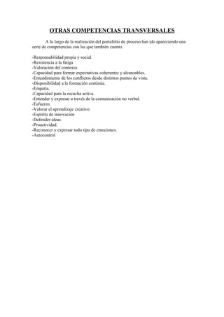 OTRAS COMPETENCIAS TRANSVERSALES
A lo largo de la realización del portafolio de proceso han ido apareciendo una
serie de competencias con las que también cuento.
-Responsabilidad propia y social.
-Resistencia a la fatiga
-Valoración del contexto.
-Capacidad para formar expectativas coherentes y alcanzables.
-Entendimiento de los conflictos desde distintos puntos de vista.
-Disponibilidad a la formación continúa.
-Empatía.
-Capacidad para la escucha activa.
-Entender y expresar a través de la comunicación no verbal.
-Esfuerzo.
-Valorar el aprendizaje creativo.
-Espíritu de innovación
-Defender ideas.
-Proactividad.
-Reconocer y expresar todo tipo de emociones.
-Autocontrol
 