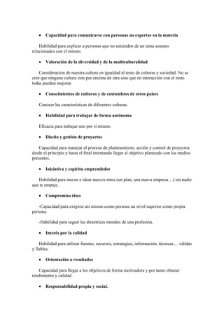 • Capacidad para comunicarse con personas no expertas en la materia
Habilidad para explicar a personas que no entienden de un tema asuntos
relacionados con el mismo.
• Valoración de la diversidad y de la multiculturalidad
Consideración de nuestra cultura en igualdad al resto de culturas y sociedad. No se
cree que ninguna cultura este por encima de otra sino que en interacción con el resto
todas pueden mejorar.
• Conocimientos de culturas y de costumbres de otros países
Conocer las características de diferentes culturas.
• Habilidad para trabajar de forma autónoma
Eficacia para trabajar uno por si mismo.
• Diseño y gestión de proyectos
Capacidad para manejar el proceso de planteamiento, acción y control de proyectos
desde el principio y hasta el final intentando llegar al objetivo planteado con los medios
presentes.
• Iniciativa y espíritu emprendedor
Habilidad para iniciar e idear nuevos retos (un plan, una nueva empresa…) sin nadie
que te empuje.
• Compromiso ético
-Capacidad para exigirse así mismo como persona un nivel superior como propia
persona.
-Habilidad para seguir las directrices morales de una profesión.
• Interés por la calidad
Habilidad para utilizar fuentes, recursos, estrategias, información, técnicas… válidas
y fiables.
• Orientación a resultados
Capacidad para llegar a los objetivos de forma motivadora y por tanto obtener
rendimiento y calidad.
• Responsabilidad propia y social.
 