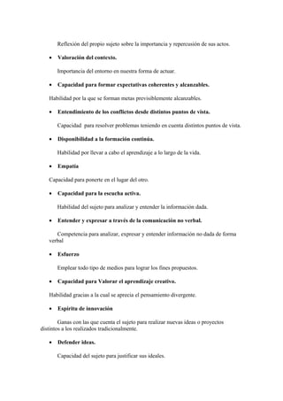 Reflexión del propio sujeto sobre la importancia y repercusión de sus actos.
• Valoración del contexto.
Importancia del entorno en nuestra forma de actuar.
• Capacidad para formar expectativas coherentes y alcanzables.
Habilidad por la que se forman metas previsiblemente alcanzables.
• Entendimiento de los conflictos desde distintos puntos de vista.
Capacidad para resolver problemas teniendo en cuenta distintos puntos de vista.
• Disponibilidad a la formación continúa.
Habilidad por llevar a cabo el aprendizaje a lo largo de la vida.
• Empatía
Capacidad para ponerte en el lugar del otro.
• Capacidad para la escucha activa.
Habilidad del sujeto para analizar y entender la información dada.
• Entender y expresar a través de la comunicación no verbal.
Competencia para analizar, expresar y entender información no dada de forma
verbal
• Esfuerzo
Emplear todo tipo de medios para lograr los fines propuestos.
• Capacidad para Valorar el aprendizaje creativo.
Habilidad gracias a la cual se aprecia el pensamiento divergente.
• Espíritu de innovación
Ganas con las que cuenta el sujeto para realizar nuevas ideas o proyectos
distintos a los realizados tradicionalmente.
• Defender ideas.
Capacidad del sujeto para justificar sus ideales.
 