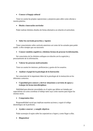 • Conocer el bagaje cultural
Tener en cuenta las propias suposiciones y prejuicios para saber como afectan a
nuestra práctica.
• Diseño e innovación curricular
Poder realizar distintos diseños de forma alternativa en relación al curriculum.
• Saber los currícula prescritos y vigentes
Tener conocimiento sobre currícula anteriores así como de los actuales para poder
acudir a ellos siempre que sea necesario
• Conocer modelos cognitivos y distintas formas de procesar la información.
Ser conscientes de los distintos enfoques en relación con la cognición y
procesamiento de la información.
• Valorar los procesos motivacionales
Tener en cuenta los intereses, preferencias y gustos de los usuarios.
• Analizar el papel de la psicología de la Instrucción
Ser consciente de la importante labor de la psicología de la instrucción en los
diferentes contextos.
• Capacidad para conocer y derivar situaciones a servicios de apoyo y
trabajar de forma interdisciplinar.
Habilidad para detectar necesidades en el sujeto que deben ser tratadas por
especialistas así como coordinar el trabajo tanto suyo como nuestro para lograr las
mismas metas.
• Compromiso ético
Responsabilidad social que implican nuestras acciones y seguir el código
deontológico de la profesión.
• Ayudar a marcar y cumplir objetivos
Poder aconsejar al sujeto sobre las expectativas a lograr y como llegar a ellas.
• Diagnosticar
5
 