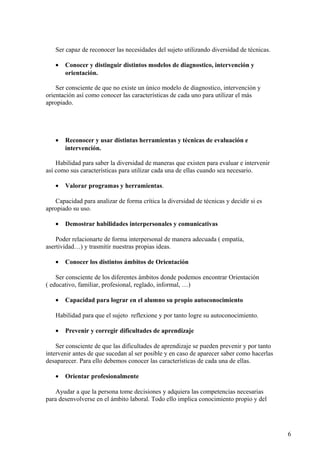 Ser capaz de reconocer las necesidades del sujeto utilizando diversidad de técnicas.
• Conocer y distinguir distintos modelos de diagnostico, intervención y
orientación.
Ser consciente de que no existe un único modelo de diagnostico, intervención y
orientación así como conocer las características de cada uno para utilizar el más
apropiado.
• Reconocer y usar distintas herramientas y técnicas de evaluación e
intervención.
Habilidad para saber la diversidad de maneras que existen para evaluar e intervenir
así como sus características para utilizar cada una de ellas cuando sea necesario.
• Valorar programas y herramientas.
Capacidad para analizar de forma crítica la diversidad de técnicas y decidir si es
apropiado su uso.
• Demostrar habilidades interpersonales y comunicativas
Poder relacionarte de forma interpersonal de manera adecuada ( empatía,
asertividad…) y trasmitir nuestras propias ideas.
• Conocer los distintos ámbitos de Orientación
Ser consciente de los diferentes ámbitos donde podemos encontrar Orientación
( educativo, familiar, profesional, reglado, informal, …)
• Capacidad para lograr en el alumno su propio autoconocimiento
Habilidad para que el sujeto reflexione y por tanto logre su autoconocimiento.
• Prevenir y corregir dificultades de aprendizaje
Ser consciente de que las dificultades de aprendizaje se pueden prevenir y por tanto
intervenir antes de que sucedan al ser posible y en caso de aparecer saber como hacerlas
desaparecer. Para ello debemos conocer las características de cada una de ellas.
• Orientar profesionalmente
Ayudar a que la persona tome decisiones y adquiera las competencias necesarias
para desenvolverse en el ámbito laboral. Todo ello implica conocimiento propio y del
6
 