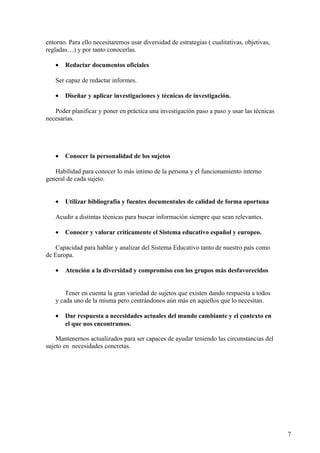 entorno. Para ello necesitaremos usar diversidad de estrategias ( cualitativas, objetivas,
regladas…) y por tanto conocerlas.
• Redactar documentos oficiales
Ser capaz de redactar informes.
• Diseñar y aplicar investigaciones y técnicas de investigación.
Poder planificar y poner en práctica una investigación paso a paso y usar las técnicas
necesarias.
• Conocer la personalidad de los sujetos
Habilidad para conocer lo más intimo de la persona y el funcionamiento interno
general de cada sujeto.
• Utilizar bibliografía y fuentes documentales de calidad de forma oportuna
Acudir a distintas técnicas para buscar información siempre que sean relevantes.
• Conocer y valorar críticamente el Sistema educativo español y europeo.
Capacidad para hablar y analizar del Sistema Educativo tanto de nuestro país como
de Europa.
• Atención a la diversidad y compromiso con los grupos más desfavorecidos
Tener en cuenta la gran variedad de sujetos que existen dando respuesta a todos
y cada uno de la misma pero centrándonos aún más en aquellos que lo necesitan.
• Dar respuesta a necesidades actuales del mundo cambiante y el contexto en
el que nos encontramos.
Mantenernos actualizados para ser capaces de ayudar teniendo las circunstancias del
sujeto en necesidades concretas.
7
 