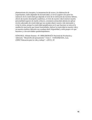 42
planteamiento de conceptos, la interpretación de textos y la elaboración de
experimentos, todos dependen de lacreatividad y el nivel cognitivo de quien los
realiza.Es de la creatividad que depende el éxito de la realización de nuestras labores,
eléxito de nuestro desempeño académico, el éxito de nuestra vida.Construir nuestra
personalidad requiere de mucho esfuerzo, constancia ytenacidad además de aplicar
niveles adecuados de creatividad que nos ayudan ahacer nuestra vida interesante y
evitar la rutina, porque la creatividad queaplicamos en lo que hacemos se nota en la
medida de innovación que tienen losresultados.Aplicar la creatividad en nuestra vida y
en nuestros ámbitos laborales nos ayudana darle originalidad y estilo propio a lo que
hacemos y a las actividades quedesempeñamos.
SÁNCHEZ, Alfredo Sistema 45. BIBLIOGRAFÍA Nacional de Nivelación y
Admisión. “Desarrollo del pensamiento” Tomo 3. SANGOQUIZA, Luis.
(2008)”Educación para la vida y trabajo”. (2012). 45
 