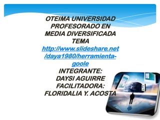 OTEIMA UNIVERSIDAD
PROFESORADO EN
MEDIA DIVERSIFICADA
TEMA
http://www.slideshare.net
/daya1980/herramienta-
goole
INTEGRANTE:
DAYSI AGUIRRE
FACILITADORA:
FLORIDALIA Y. ACOSTA
 