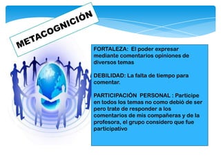 FORTALEZA: El poder expresar
mediante comentarios opiniones de
diversos temas
DEBILIDAD: La falta de tiempo para
comentar.
PARTICIPACIÒN PERSONAL : Participe
en todos los temas no como debió de ser
pero trate de responder a los
comentarios de mis compañeras y de la
profesora, el grupo considero que fue
participativo
 