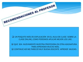  UN POQUITO MÀS DE EXPLICACIÒN EN EL AULA DE CLASE SOBRE LA
CLASE ONLINE, COMO PODEMOS APLICAR MEJOR LOS LIKE.
 QUE SEA NUEVAMENTE NUESTRA PROFESORA EN OTRA ASIGNATURA
PARA APRENDER MUCHO MÀS.
 CONTINUÉ ASÍ ME PARECIÓ MUY BUENA DOCENTE APRENDÍ MUCHO.
 