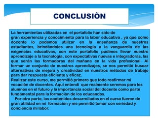 CONCLUSIÒN
La herramientas utilizadas en el portafolio han sido de
gran experiencia y conocimiento para la labor educativa , ya que como
docente lo podemos utilizar en la enseñanza de nuestros
estudiantes, brindándoles una tecnología a la vanguardia de las
exigencias educativas, con este portafolio pudimos llevar nuestro
aprendizaje a la tecnología, con expectativas nuevas e integradoras, las
que serán las formadoras del mañana en la vida profesional. Al
formar un conjunto de nuestros aprendizajes, se nos permitió buscar
alternativas de mejora y creatividad en nuestros métodos de trabajo
para dar respuesta eficiente y eficaz.
Realizar este curso, me permitió primero que todo reafirmar mi
vocación de docentes. Aquí entendí que realmente seremos para los
alumnos en el futuro y la importancia social del docente como parte
fundamental para la formación de los educandos.
Por otra parte, los contenidos desarrollados en el curso fueron de
gran utilidad en mi formación y me permitió tomar con seriedad y
conciencia mi labor.
 