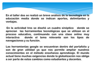 En el taller dos se realizó un breve análisis de la tecnología en la
educación media donde se indican aportes, delimitantes y
ventajas.
En la actividad tres se diseñó un cuadro sinóptico donde se
aprecian las herramientas tecnológicas que se utilizan en el
proceso educativo, continuando con una clase online muy
interactiva donde el tema relevante son los tipos de
navegaciones y su función.
Las herramientas google se encuentran dentro del portafolio y
son de gran utilidad ya que nos permite ampliar nuestros
conocimientos en el método enseñanza aprendizaje. El mundo
actual tiene muchas exigencias donde la globalización nos obliga
a ser parte de estos cambios como estudiantes y docentes.
 