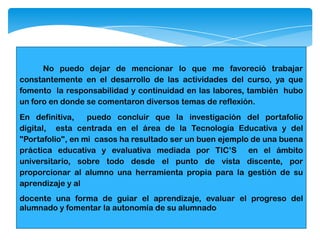 No puedo dejar de mencionar lo que me favoreció trabajar
constantemente en el desarrollo de las actividades del curso, ya que
fomento la responsabilidad y continuidad en las labores, también hubo
un foro en donde se comentaron diversos temas de reflexión.
En definitiva, puedo concluir que la investigación del portafolio
digital, esta centrada en el área de la Tecnología Educativa y del
"Portafolio", en mi casos ha resultado ser un buen ejemplo de una buena
práctica educativa y evaluativa mediada por TIC’S en el ámbito
universitario, sobre todo desde el punto de vista discente, por
proporcionar al alumno una herramienta propia para la gestión de su
aprendizaje y al
docente una forma de guiar el aprendizaje, evaluar el progreso del
alumnado y fomentar la autonomía de su alumnado
 