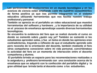 Las pertinencias de involucrarnos en un mundo tecnológico y en los
avances de ciencia están ampliando cada día nuestros conocimientos
de forma positiva ya que nos permite integrarnos en el sistema
educativo utilizando herramientas que nos facilita nuestro trabajo
profesional y personal.
También se aprecia en el portafolio un video educacional que muestra
herramientas del software y hardware , y la importancia de su utilidad
en el proceso de enseñanza aprendizaje usando diversas herramientas
tecnológicas.
Se encuentra la evidencia del foro que se realizó durante el curso en
donde se comentó sobre ¿quién soy yo? También se comentó si los
estudiantes aprenden solos, y fue un tema en donde las opiniones eran
contradictorias, trayendo a reflexión de que el estudiante aprende solo
pero necesita de la orientación del docente, también mediante el foro
otros compañeros conocieron sobre mi vida personal, convirtiéndose
la actividad del foro en un momento de interacción entre el docente
compañeros y alumno.
El portafolio brinda un espacio para las recomendaciones realizadas a
la asignatura y profesora terminando con una conclusión acerca de la
enseñanza que se adquirió con la confección del portafolio digital y la
gran utilidad que brinda tanto al docente como a los estudiantes.
 