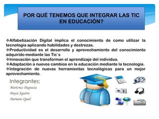 POR QUÉ TENEMOS QUE INTEGRAR LAS TIC
EN EDUCACIÓN?
Alfabetización Digital implica el conocimiento de como utilizar la
tecnología aplicando habilidades y destrezas.
Productividad es el desarrollo y aprovechamiento del conocimiento
adquirido mediante las Tic`s
Innovación que transforman el aprendizaje del individuo.
Adaptación a nuevos cambios en la educación mediante la tecnología.
Integración de nuevas herramientas tecnológicas para un mejor
aprovechamiento.
Integrantes:
Maricruz Degracia
Daysi Aguirre
Darianis Quiel
 