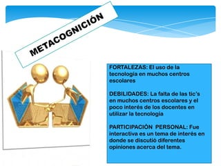 FORTALEZAS: El uso de la
tecnología en muchos centros
escolares
DEBILIDADES: La falta de las tic’s
en muchos centros escolares y el
poco interés de los docentes en
utilizar la tecnología
PARTICIPACIÒN PERSONAL: Fue
interactiva es un tema de interés en
donde se discutió diferentes
opiniones acerca del tema.
 