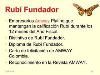 • Empresarios Amway Platino que
mantengan la calificación Rubí durante los
12 meses del Año Fiscal.
• Distintivo de Rubí Fundador.
• Diploma de Rubí Fundador.
• Carta de felicitación de AMWAY
Colombia.
• Reconocimiento en la Revista AMWAY.
7/31/2013 12
 