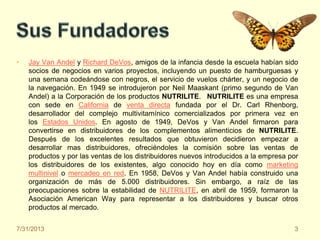 • Jay Van Andel y Richard DeVos, amigos de la infancia desde la escuela habían sido
socios de negocios en varios proyectos, incluyendo un puesto de hamburguesas y
una semana codeándose con negros, el servicio de vuelos chárter, y un negocio de
la navegación. En 1949 se introdujeron por Neil Maaskant (primo segundo de Van
Andel) a la Corporación de los productos NUTRILITE. NUTRILITE es una empresa
con sede en California de venta directa fundada por el Dr. Carl Rhenborg,
desarrollador del complejo multivitamínico comercializados por primera vez en
los Estados Unidos. En agosto de 1949, DeVos y Van Andel firmaron para
convertirse en distribuidores de los complementos alimenticios de NUTRILITE.
Después de los excelentes resultados que obtuvieron decidieron empezar a
desarrollar mas distribuidores, ofreciéndoles la comisión sobre las ventas de
productos y por las ventas de los distribuidores nuevos introducidos a la empresa por
los distribuidores de los existentes, algo conocido hoy en día como marketing
multinivel o mercadeo en red. En 1958, DeVos y Van Andel había construido una
organización de más de 5.000 distribuidores. Sin embargo, a raíz de las
preocupaciones sobre la estabilidad de NUTRILITE, en abril de 1959, formaron la
Asociación American Way para representar a los distribuidores y buscar otros
productos al mercado.
7/31/2013 3
 