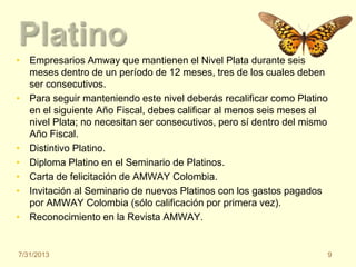 • Empresarios Amway que mantienen el Nivel Plata durante seis
meses dentro de un período de 12 meses, tres de los cuales deben
ser consecutivos.
• Para seguir manteniendo este nivel deberás recalificar como Platino
en el siguiente Año Fiscal, debes calificar al menos seis meses al
nivel Plata; no necesitan ser consecutivos, pero sí dentro del mismo
Año Fiscal.
• Distintivo Platino.
• Diploma Platino en el Seminario de Platinos.
• Carta de felicitación de AMWAY Colombia.
• Invitación al Seminario de nuevos Platinos con los gastos pagados
por AMWAY Colombia (sólo calificación por primera vez).
• Reconocimiento en la Revista AMWAY.
7/31/2013 9
 