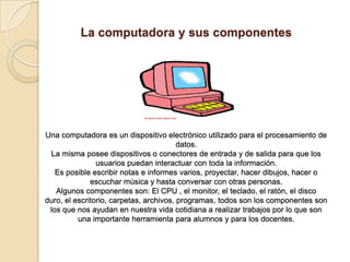 La computadora y sus componentes
Una computadora es un dispositivo electrónico utilizado para el procesamiento de
datos.
La misma posee dispositivos o conectores de entrada y de salida para que los
usuarios puedan interactuar con toda la información.
Es posible escribir notas e informes varios, proyectar, hacer dibujos, hacer o
escuchar música y hasta conversar con otras personas.
Algunos componentes son: El CPU , el monitor, el teclado, el ratón, el disco
duro, el escritorio, carpetas, archivos, programas, todos son los componentes son
los que nos ayudan en nuestra vida cotidiana a realizar trabajos por lo que son
una importante herramienta para alumnos y para los docentes.
 