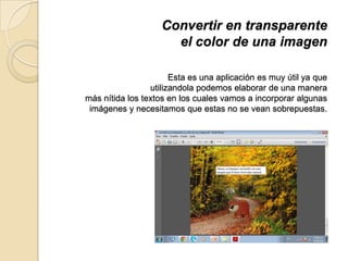 Convertir en transparente
el color de una imagen
Esta es una aplicación es muy útil ya que
utilizandola podemos elaborar de una manera
más nítida los textos en los cuales vamos a incorporar algunas
imágenes y necesitamos que estas no se vean sobrepuestas.
 