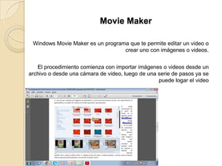 Movie Maker
Windows Movie Maker es un programa que te permite editar un video o
crear uno con imágenes o videos.
El procedimiento comienza con importar imágenes o videos desde un
archivo o desde una cámara de video, luego de una serie de pasos ya se
puede logar el video
 